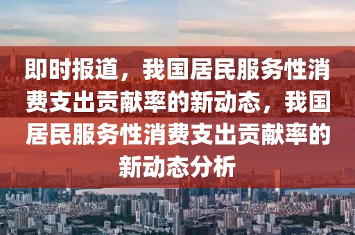 即時(shí)報(bào)道，我國居民服務(wù)性消費(fèi)支出貢獻(xiàn)率的新動態(tài)，我國居民服務(wù)性消費(fèi)支出貢獻(xiàn)率的新動態(tài)分析