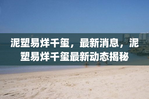 泥塑易烊千璽，最新消息，泥塑易烊千璽最新動態(tài)揭秘