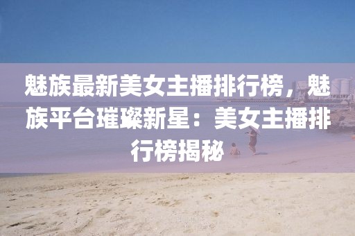 魅族最新美女主播排行榜，魅族平臺璀璨新星：美女主播排行榜揭秘
