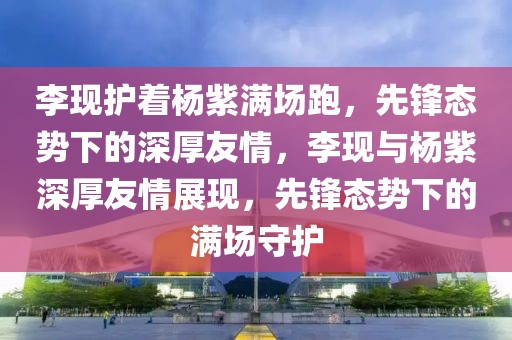 李現(xiàn)護著楊紫滿場跑，先鋒態(tài)勢下的深厚友情，李現(xiàn)與楊紫深厚友情展現(xiàn)，先鋒態(tài)勢下的滿場守護