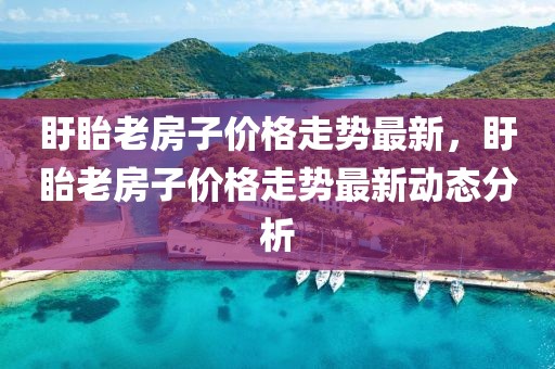 盱眙老房子價(jià)格走勢(shì)最新，盱眙老房子價(jià)格走勢(shì)最新動(dòng)態(tài)分析