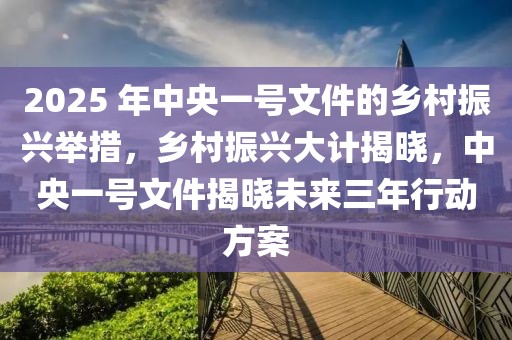 2025 年中央一號文件的鄉(xiāng)村振興舉措，鄉(xiāng)村振興大計揭曉，中央一號文件揭曉未來三年行動方案