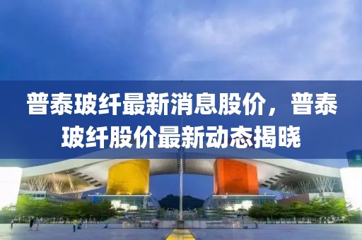普泰玻纖最新消息股價(jià)，普泰玻纖股價(jià)最新動(dòng)態(tài)揭曉