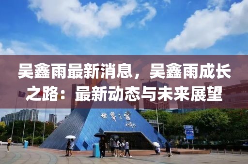 吳鑫雨最新消息，吳鑫雨成長之路：最新動態(tài)與未來展望