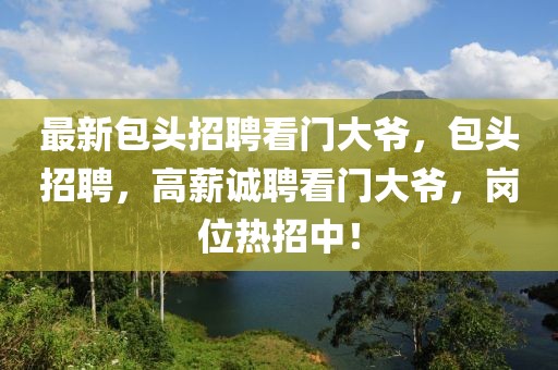 最新包頭招聘看門大爺，包頭招聘，高薪誠聘看門大爺，崗位熱招中！