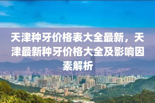 天津種牙價格表大全最新，天津最新種牙價格大全及影響因素解析