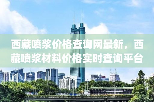 西藏噴漿價格查詢網(wǎng)最新，西藏噴漿材料價格實時查詢平臺