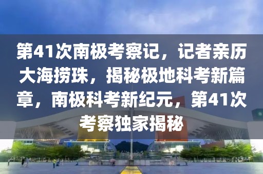 第41次南極考察記，記者親歷大海撈珠，揭秘極地科考新篇章，南極科考新紀(jì)元，第41次考察獨(dú)家揭秘