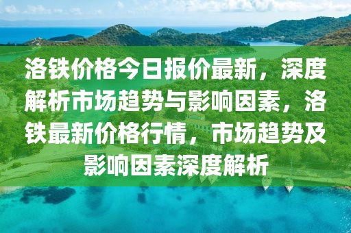 洛鐵價格今日報價最新，深度解析市場趨勢與影響因素，洛鐵最新價格行情，市場趨勢及影響因素深度解析