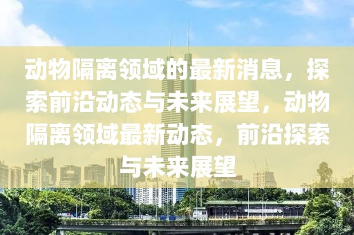 動(dòng)物隔離領(lǐng)域的最新消息，探索前沿動(dòng)態(tài)與未來展望，動(dòng)物隔離領(lǐng)域最新動(dòng)態(tài)，前沿探索與未來展望