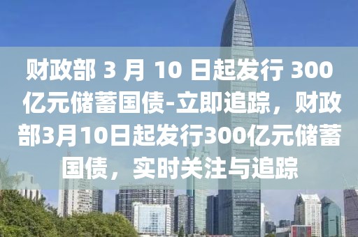財政部 3 月 10 日起發(fā)行 300 億元儲蓄國債-立即追蹤，財政部3月10日起發(fā)行300億元儲蓄國債，實時關注與追蹤