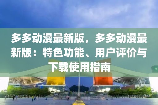 多多動漫最新版，多多動漫最新版：特色功能、用戶評價與下載使用指南