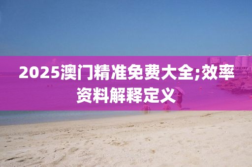 2025澳門精準(zhǔn)免費(fèi)大全;效率資料解釋定義