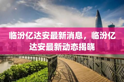 臨汾億達(dá)安最新消息，臨汾億達(dá)安最新動態(tài)揭曉