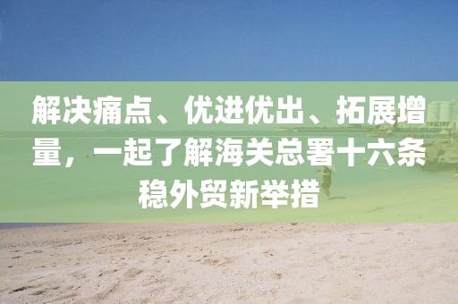 解決痛點、優(yōu)進優(yōu)出、拓展增量，一起了解海關(guān)總署十六條穩(wěn)外貿(mào)新舉措