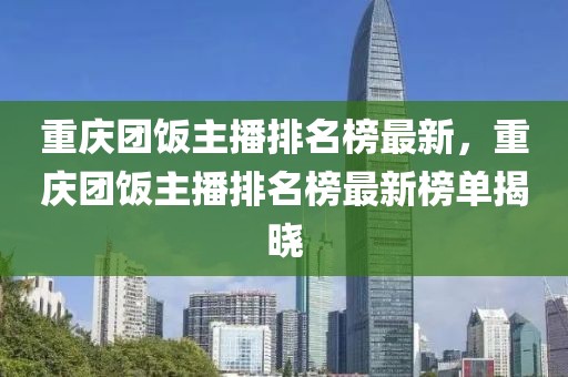 重慶團飯主播排名榜最新，重慶團飯主播排名榜最新榜單揭曉