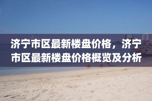 濟寧市區(qū)最新樓盤價格，濟寧市區(qū)最新樓盤價格概覽及分析