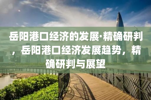 岳陽港口經(jīng)濟的發(fā)展·精確研判，岳陽港口經(jīng)濟發(fā)展趨勢，精確研判與展望