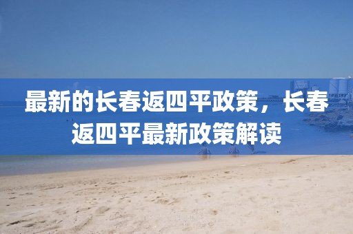 最新的長(zhǎng)春返四平政策，長(zhǎng)春返四平最新政策解讀