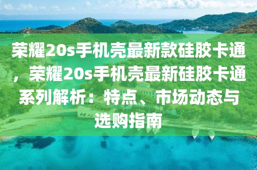 榮耀20s手機(jī)殼最新款硅膠卡通，榮耀20s手機(jī)殼最新硅膠卡通系列解析：特點(diǎn)、市場動(dòng)態(tài)與選購指南
