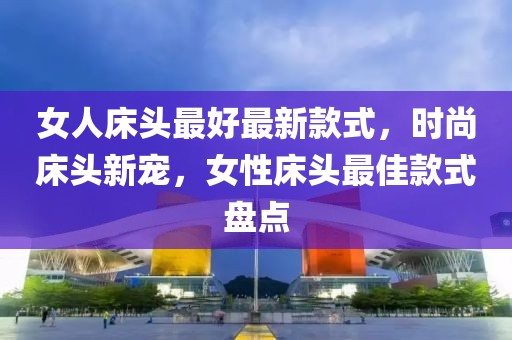 女人床頭最好最新款式，時(shí)尚床頭新寵，女性床頭最佳款式盤點(diǎn)