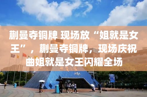 蒯曼奪銅牌 現(xiàn)場(chǎng)放“姐就是女王”，蒯曼奪銅牌，現(xiàn)場(chǎng)慶祝曲姐就是女王閃耀全場(chǎng)