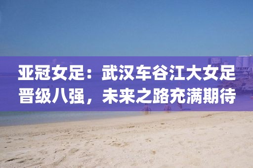 亞冠女足：武漢車谷江大女足晉級八強，未來之路充滿期待
