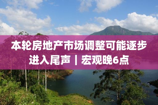 本輪房地產(chǎn)市場調(diào)整可能逐步進(jìn)入尾聲｜宏觀晚6點(diǎn)