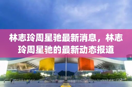 林志玲周星馳最新消息，林志玲周星馳的最新動態(tài)報道