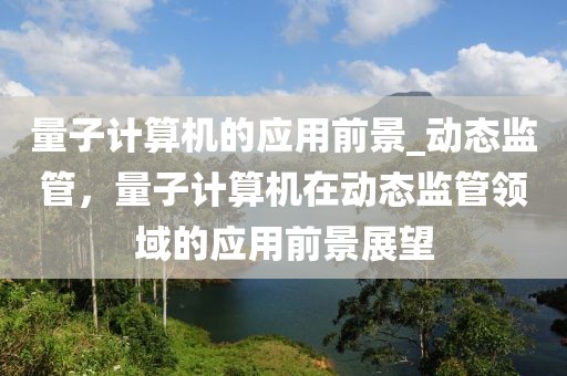 量子計(jì)算機(jī)的應(yīng)用前景_動(dòng)態(tài)監(jiān)管，量子計(jì)算機(jī)在動(dòng)態(tài)監(jiān)管領(lǐng)域的應(yīng)用前景展望
