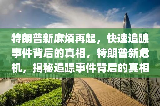 特朗普新麻煩再起，快速追蹤事件背后的真相，特朗普新危機，揭秘追蹤事件背后的真相