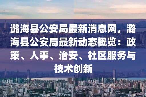 潞?？h公安局最新消息網(wǎng)，潞?？h公安局最新動(dòng)態(tài)概覽：政策、人事、治安、社區(qū)服務(wù)與技術(shù)創(chuàng)新