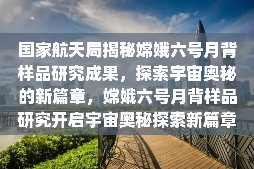 國家航天局揭秘嫦娥六號(hào)月背樣品研究成果，探索宇宙奧秘的新篇章，嫦娥六號(hào)月背樣品研究開啟宇宙奧秘探索新篇章