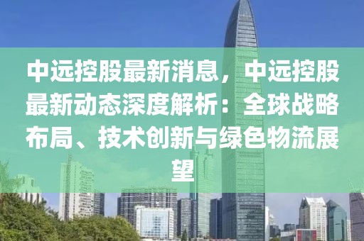 中遠控股最新消息，中遠控股最新動態(tài)深度解析：全球戰(zhàn)略布局、技術(shù)創(chuàng)新與綠色物流展望