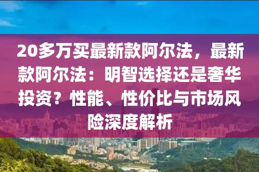 20多萬買最新款阿爾法，最新款阿爾法：明智選擇還是奢華投資？性能、性價(jià)比與市場(chǎng)風(fēng)險(xiǎn)深度解析
