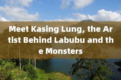 Meet Kasing Lung, the Artist Behind Labubu and the Monsters