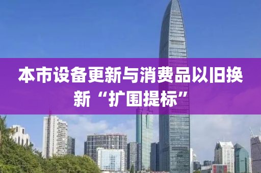 本市設(shè)備更新與消費品以舊換新“擴圍提標(biāo)”
