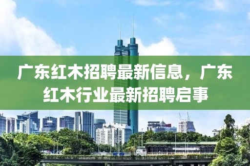 廣東紅木招聘最新信息，廣東紅木行業(yè)最新招聘啟事