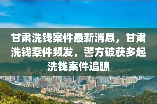 甘肅洗錢案件最新消息，甘肅洗錢案件頻發(fā)，警方破獲多起洗錢案件追蹤