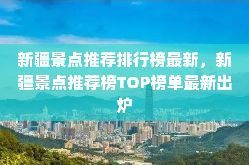 新疆景點推薦排行榜最新，新疆景點推薦榜TOP榜單最新出爐