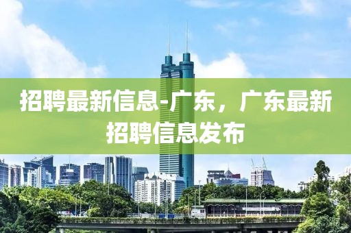 招聘最新信息-廣東，廣東最新招聘信息發(fā)布