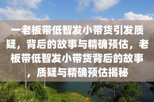 一老板帶低智發(fā)小帶貨引發(fā)質疑，背后的故事與精確預估，老板帶低智發(fā)小帶貨背后的故事，質疑與精確預估揭秘