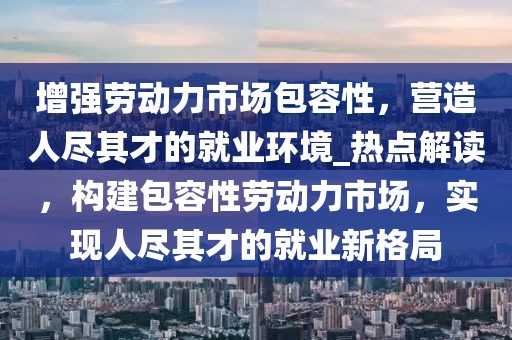 增強(qiáng)勞動(dòng)力市場包容性，營造人盡其才的就業(yè)環(huán)境_熱點(diǎn)解讀，構(gòu)建包容性勞動(dòng)力市場，實(shí)現(xiàn)人盡其才的就業(yè)新格局