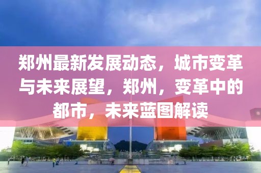 鄭州最新發(fā)展動(dòng)態(tài)，城市變革與未來(lái)展望，鄭州，變革中的都市，未來(lái)藍(lán)圖解讀