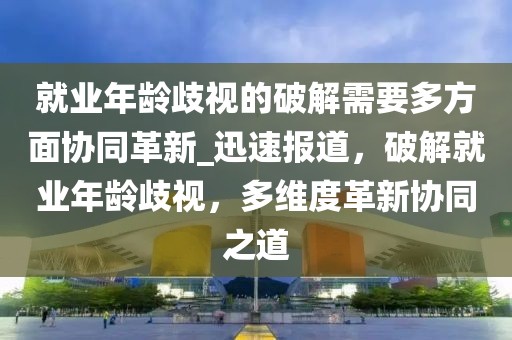 就業(yè)年齡歧視的破解需要多方面協(xié)同革新_迅速報道，破解就業(yè)年齡歧視，多維度革新協(xié)同之道