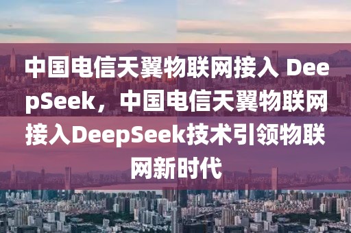 中國(guó)電信天翼物聯(lián)網(wǎng)接入 DeepSeek，中國(guó)電信天翼物聯(lián)網(wǎng)接入DeepSeek技術(shù)引領(lǐng)物聯(lián)網(wǎng)新時(shí)代