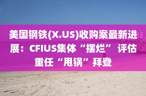 美國鋼鐵(X.US)收購案最新進展：CFIUS集體“擺爛” 評估重任“甩鍋”拜登