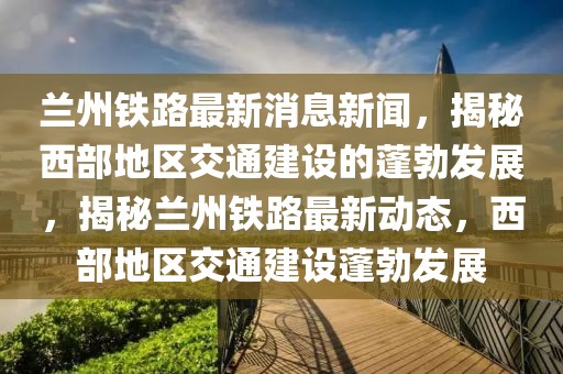 蘭州鐵路最新消息新聞，揭秘西部地區(qū)交通建設(shè)的蓬勃發(fā)展，揭秘蘭州鐵路最新動(dòng)態(tài)，西部地區(qū)交通建設(shè)蓬勃發(fā)展