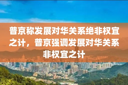 普京稱發(fā)展對華關(guān)系絕非權(quán)宜之計，普京強調(diào)發(fā)展對華關(guān)系非權(quán)宜之計