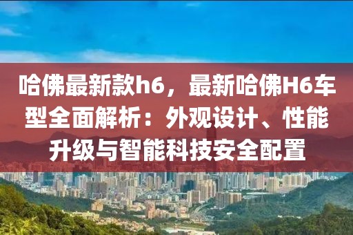 哈佛最新款h6，最新哈佛H6車型全面解析：外觀設(shè)計(jì)、性能升級(jí)與智能科技安全配置